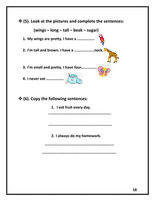 18
 (5). Look at the pictures and complete the sentences:
(wings – long – tall – beak – sugar)
1. My wings are pretty. I have a ………………
2. I’m tall and brown. I have a …………………neck.
3. I’m small and pretty. I have four….………….
4. I never eat ………………
 (6). Copy the following sentences:
1. I eat fruit every day.
………………………………………………………..
…………………………………………………………
2. I always do my homework.
………………………………………………………………
…………………………………………………………………..
 