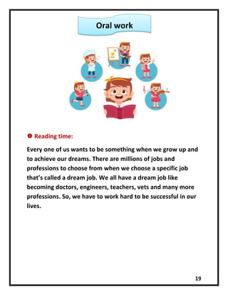 19
 Reading time:
Every one of us wants to be something when we grow up and
to achieve our dreams. There are millions of jobs and
professions to choose from when we choose a specific job
that’s called a dream job. We all have a dream job like
becoming doctors, engineers, teachers, vets and many more
professions. So, we have to work hard to be successful in our
lives.
Oral work
 