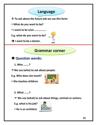 24
 To ask about the future job we use this form:
 What do you want to be?
 I want to be a/an ……………..
E.g. what do you want to be?
 I want to be a doctor.
 Question words:
1. Who ……..?
We use (who) to ask about people:
E.g. Who does she teach?
 She teaches children.
2. What …….?
 We use (what) to ask about things, animals or actions.
E.g. what is his job?
 He is an architect.
Language
Grammar corner
 