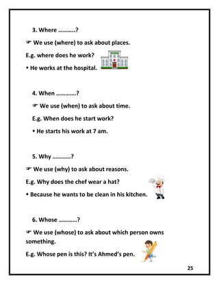 25
3. Where ………..?
 We use (where) to ask about places.
E.g. where does he work?
 He works at the hospital.
4. When ………….?
 We use (when) to ask about time.
E.g. When does he start work?
 He starts his work at 7 am.
5. Why …………?
 We use (why) to ask about reasons.
E.g. Why does the chef wear a hat?
 Because he wants to be clean in his kitchen.
6. Whose …………?
 We use (whose) to ask about which person owns
something.
E.g. Whose pen is this? It’s Ahmed’s pen.
 