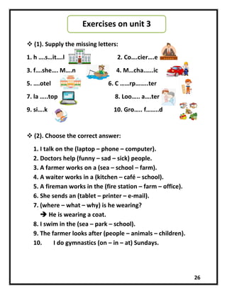 26
 (1). Supply the missing letters:
1. h ….s…it….l 2. Co….cier….e
3. f….she…. M….n 4. M…cha.…..ic
5. ….otel 6. C ……rp……..ter
7. la …..top 8. Loo….. a….ter
9. si….k 10. Gro….. f……..d
 (2). Choose the correct answer:
1. I talk on the (laptop – phone – computer).
2. Doctors help (funny – sad – sick) people.
3. A farmer works on a (sea – school – farm).
4. A waiter works in a (kitchen – café – school).
5. A fireman works in the (fire station – farm – office).
6. She sends an (tablet – printer – e-mail).
7. (where – what – why) is he wearing?
 He is wearing a coat.
8. I swim in the (sea – park – school).
9. The farmer looks after (people – animals – children).
10. I do gymnastics (on – in – at) Sundays.
Exercises on unit 3
 