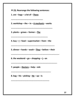 27
 (3). Rearrange the following sentences:
1. are – bags – a lot of – There
…………………………………………………….
2. workshop – the – in – A mechanic – works
…………………………………………………………………….
3. plants – grows – farmer – The
…………………………………………………………….
4. buy – I – food – supermarket – from – the
………………………………………………………………………..
5. dinner – hands – wash – They – before – their
………………………………………………………………………………..
6. the weekend – go – shopping – I – on
…………………………………………………………………………….
7. people – Doctors – help – sick
………………………………………………………………….
8. bag – his – picking – He – up – is
……………………………………………………………….
 