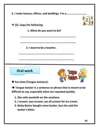 29
5. I make houses, offices, and buildings. I’m a…………………………
 (5). Copy the following:
1. What do you want to be?
……………………………………………………………………..
………………………………………………………………………
2. I want to be a teacher.
……………………………………………………………………..
……………………………………………………………………..
 Fun time (Tongue twisters):
 Tongue twister is a sentence or phrase that is meant to be
difficult to say, especially when we repeated quickly.
1. She sells seashells on the seashore.
2. I scream, you scream, we all scream for ice cream.
3. Betty Botter bought some butter, but she said the
butter’s bitter.
Oral work
 