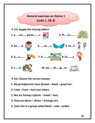 30
 (1). Supply the missing letters:
1. g …..an…… paren……..s 2. Pi…..ni……..
3. he…….d 4. ……in……s 5. ta….k
6. b….a……. 7. h………d 8. fu……..y
9. s……d 10. we….. de…..ig….er
 (2). Choose the correct answer:
1. My grandparents have (brown – black – gray) hair.
2. I (am – have – has) two sisters.
3. We are having a (picnic – travel – fun).
4. They are (drive – drives – driving) cars.
5. Lions live in a group called (herd – cubs – pride).
General exercises on theme 1
(units 1, 2& 3)
 