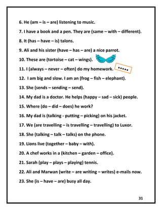 31
6. He (am – is – are) listening to music.
7. I have a book and a pen. They are (same – with – different).
8. It (has – have – is) talons.
9. Ali and his sister (have – has – are) a nice parrot.
10. These are (tortoise – cat – wings).
11. I (always – never – often) do my homework.
12. I am big and slow. I am an (frog – fish – elephant).
13. She (sends – sending – send).
14. My dad is a doctor. He helps (happy – sad – sick) people.
15. Where (do – did – does) he work?
16. My dad is (talking - putting – picking) on his jacket.
17. We (are travelling – is travelling – travelling) to Luxor.
18. She (talking – talk – talks) on the phone.
19. Lions live (together – baby – with).
20. A chef works in a (kitchen – garden – office).
21. Sarah (play – plays – playing) tennis.
22. Ali and Marwan (write – are writing – writes) e-mails now.
23. She (is – have – are) busy all day.
 