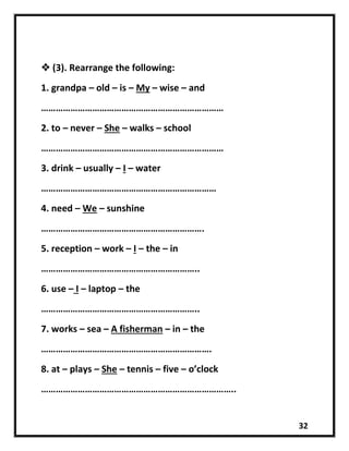 32
 (3). Rearrange the following:
1. grandpa – old – is – My – wise – and
…………………………………………………………………
2. to – never – She – walks – school
…………………………………………………………………
3. drink – usually – I – water
………………………………………………………………
4. need – We – sunshine
………………………………………………………….
5. reception – work – I – the – in
………………………………………………………..
6. use – I – laptop – the
………………………………………………………..
7. works – sea – A fisherman – in – the
…………………………………………………………….
8. at – plays – She – tennis – five – o’clock
……………………………………………………………………..
 