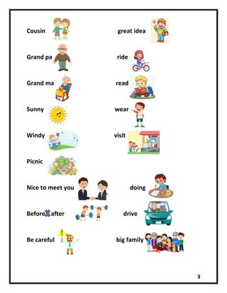 3
Cousin great idea
Grand pa ride
Grand ma read
Sunny wear
Windy visit
Picnic
Nice to meet you doing
Before after drive
Be careful big family
 