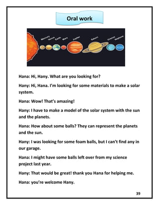39
Hana: Hi, Hany. What are you looking for?
Hany: Hi, Hana. I’m looking for some materials to make a solar
system.
Hana: Wow! That’s amazing!
Hany: I have to make a model of the solar system with the sun
and the planets.
Hana: How about some balls? They can represent the planets
and the sun.
Hany: I was looking for some foam balls, but I can’t find any in
our garage.
Hana: I might have some balls left over from my science
project last year.
Hany: That would be great! thank you Hana for helping me.
Hana: you’re welcome Hany.
Oral work
 