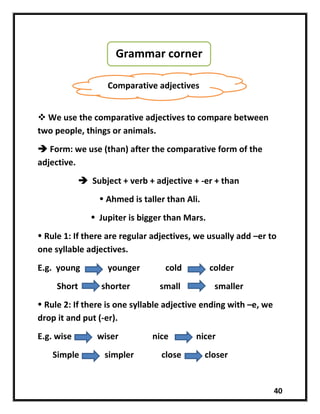 40
 We use the comparative adjectives to compare between
two people, things or animals.
 Form: we use (than) after the comparative form of the
adjective.
 Subject + verb + adjective + -er + than
 Ahmed is taller than Ali.
 Jupiter is bigger than Mars.
 Rule 1: If there are regular adjectives, we usually add –er to
one syllable adjectives.
E.g. young younger cold colder
Short shorter small smaller
 Rule 2: If there is one syllable adjective ending with –e, we
drop it and put (-er).
E.g. wise wiser nice nicer
Simple simpler close closer
Grammar corner
Comparative adjectives
 
