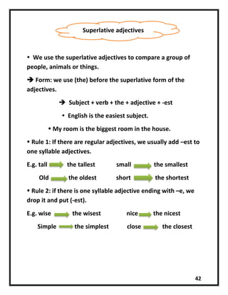 42
 We use the superlative adjectives to compare a group of
people, animals or things.
 Form: we use (the) before the superlative form of the
adjectives.
 Subject + verb + the + adjective + -est
 English is the easiest subject.
 My room is the biggest room in the house.
 Rule 1: If there are regular adjectives, we usually add –est to
one syllable adjectives.
E.g. tall the tallest small the smallest
Old the oldest short the shortest
 Rule 2: if there is one syllable adjective ending with –e, we
drop it and put (-est).
E.g. wise the wisest nice the nicest
Simple the simplest close the closest
Superlative adjectives
 