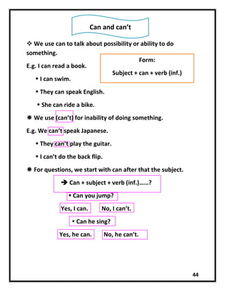 44
 We use can to talk about possibility or ability to do
something.
E.g. I can read a book.
 I can swim.
 They can speak English.
 She can ride a bike.
 We use (can’t) for inability of doing something.
E.g. We can’t speak Japanese.
 They can’t play the guitar.
 I can’t do the back flip.
 For questions, we start with can after that the subject.
 Can + subject + verb (inf.)……?
 Can you jump?
Yes, I can. No, I can’t.
 Can he sing?
Yes, he can. No, he can’t.
Can and can’t
Form:
Subject + can + verb (inf.)
 