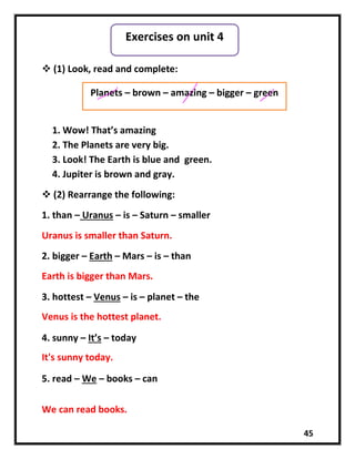 45
 (1) Look, read and complete:
1. Wow! That’s amazing
2. The Planets are very big.
3. Look! The Earth is blue and green.
4. Jupiter is brown and gray.
 (2) Rearrange the following:
1. than – Uranus – is – Saturn – smaller
Uranus is smaller than Saturn.
2. bigger – Earth – Mars – is – than
3. hottest – Venus – is – planet – the
4. sunny – It’s – today
5. read – We – books – can
Exercises on unit 4
Planets – brown – amazing – bigger – green
Earth is bigger than Mars.
Venus is the hottest planet.
It's sunny today.
We can read books.
 