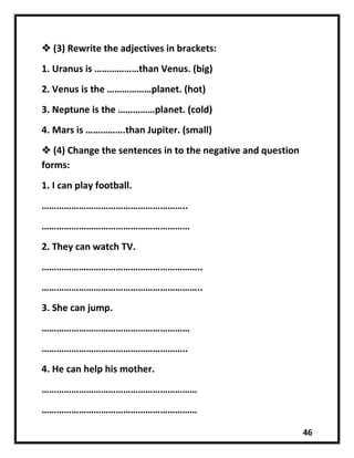 46
 (3) Rewrite the adjectives in brackets:
1. Uranus is ………………than Venus. (big)
2. Venus is the ………………planet. (hot)
3. Neptune is the ……………planet. (cold)
4. Mars is …………….than Jupiter. (small)
 (4) Change the sentences in to the negative and question
forms:
1. I can play football.
…………………………………………………..
……………………………………………………
2. They can watch TV.
………………………………………………………..
………………………………………………………..
3. She can jump.
……………………………………………………
…………………………………………………..
4. He can help his mother.
………………………………………………………
………………………………………………………
 