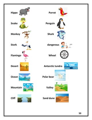 50
Hippo Parrot
Snake Penguin
Monkey Shark
Stork dangerous
Flamingo Wheel
Desert Antarctic tundra
Ocean Polar bear
Mountain Valley
Cliff Sand dune
 