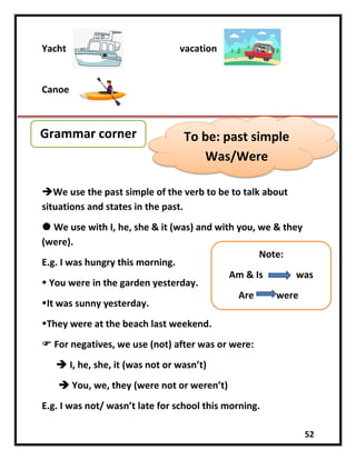 52
Yacht vacation
Canoe
We use the past simple of the verb to be to talk about
situations and states in the past.
 We use with I, he, she & it (was) and with you, we & they
(were).
E.g. I was hungry this morning.
 You were in the garden yesterday.
It was sunny yesterday.
They were at the beach last weekend.
 For negatives, we use (not) after was or were:
 I, he, she, it (was not or wasn’t)
 You, we, they (were not or weren’t)
E.g. I was not/ wasn’t late for school this morning.
Grammar corner To be: past simple
Was/Were
Note:
Am & Is was
Are were
 