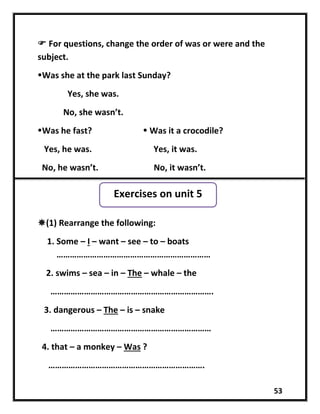 53
 For questions, change the order of was or were and the
subject.
Was she at the park last Sunday?
Yes, she was.
No, she wasn’t.
Was he fast?  Was it a crocodile?
Yes, he was. Yes, it was.
No, he wasn’t. No, it wasn’t.
(1) Rearrange the following:
1. Some – I – want – see – to – boats
……………………………………………………………
2. swims – sea – in – The – whale – the
……………………………………………………………….
3. dangerous – The – is – snake
………………………………………………………………
4. that – a monkey – Was ?
…………………………………………………………….
Exercises on unit 5
 