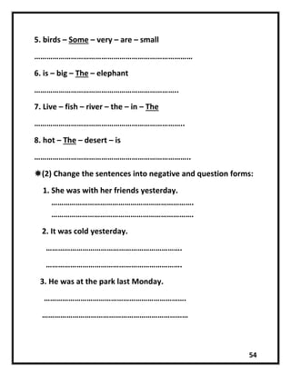 54
5. birds – Some – very – are – small
……………………………………………………………………
6. is – big – The – elephant
……………………………………………………………..
7. Live – fish – river – the – in – The
………………………………………………………………..
8. hot – The – desert – is
…………………………………………………………………..
(2) Change the sentences into negative and question forms:
1. She was with her friends yesterday.
…………………………………………………………….
…………………………………………………………….
2. It was cold yesterday.
………………………………………………………….
………………………………………………………….
3. He was at the park last Monday.
…………………………………………………………….
………………………………………………………………
 