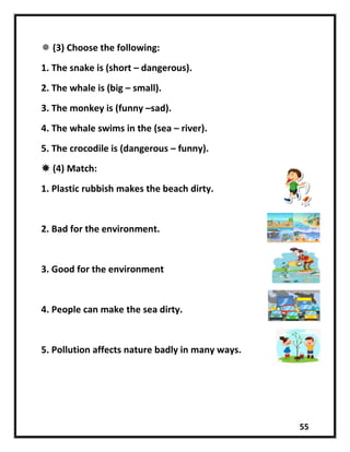 55
 (3) Choose the following:
1. The snake is (short – dangerous).
2. The whale is (big – small).
3. The monkey is (funny –sad).
4. The whale swims in the (sea – river).
5. The crocodile is (dangerous – funny).
 (4) Match:
1. Plastic rubbish makes the beach dirty.
2. Bad for the environment.
3. Good for the environment
4. People can make the sea dirty.
5. Pollution affects nature badly in many ways.
 