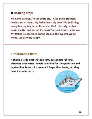 57
 Reading time:
My name is Nour. I’m ten years old. I have three brothers. I
live in a small island. My father has a big boat. We go fishing
every Sunday. My father fishes and I help him. My mother
cooks the fish and we eat them. At 7 o’clock I swim in the sea.
My father likes to sleep on the sand. In the evening we go
home. We are very happy.
 Information time:
A ship is a large boat that can carry passengers for long
distances over water. People use ships for transportation and
exploration. Most ships are much larger than boats, but they
have the same parts.
 