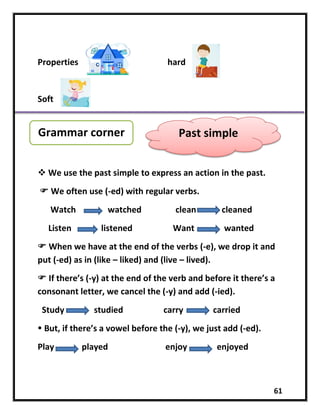 61
Properties hard
Soft
 We use the past simple to express an action in the past.
 We often use (-ed) with regular verbs.
Watch watched clean cleaned
Listen listened Want wanted
 When we have at the end of the verbs (-e), we drop it and
put (-ed) as in (like – liked) and (live – lived).
 If there’s (-y) at the end of the verb and before it there’s a
consonant letter, we cancel the (-y) and add (-ied).
Study studied carry carried
 But, if there’s a vowel before the (-y), we just add (-ed).
Play played enjoy enjoyed
Grammar corner Past simple
 