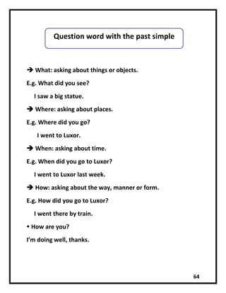 64
 What: asking about things or objects.
E.g. What did you see?
I saw a big statue.
 Where: asking about places.
E.g. Where did you go?
I went to Luxor.
 When: asking about time.
E.g. When did you go to Luxor?
I went to Luxor last week.
 How: asking about the way, manner or form.
E.g. How did you go to Luxor?
I went there by train.
 How are you?
I’m doing well, thanks.
Question word with the past simple
 
