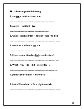 66
 (2) Rearrange the following:
1. a – We – hotel – stayed – in
…………………………………………………………………
2. played – football – We
………………………………………………………….
3. went – last Saturday – Yousef – late – to bed
…………………………………………………………………………..
4. museum – visited – We – a
……………………………………………………………….
5. listen – your friends – Did – music – to - ?
…………………………………………………………………………
6. What – you – do – did – yesterday - ?
………………………………………………………………………
7. paint – She – didn’t – picture – a
……………………………………………………………………….
8. last – We – didn’t – TV – night – watch
…………………………………………………………………………..
 