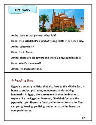 67
Amira: look at that picture! What is it?
Hana: It’s a citadel. It’s a kind of strong castle in or near a city.
Amira: Where is it?
Hana: It’s in Cairo.
Amira: There are big towers and there’s a museum inside it.
Hana: What’s it made of?
Amira: It’s made of stone.
 Reading time:
Egypt is a country in Africa that also links to the Middle East, is
home to ancient pharaohs, monuments and stunning
landmarks. In Egypt, there are many famous landmarks to
explore like the Egyptian Museum, Citadel of Qaitbay, the
pyramids …etc. There are fun activities for visitors to do. You
can go sightseeing, go diving, and other activities based on
your preferences.
Oral work
 