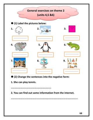68
 (1) Label the pictures below:
1. 2. 3.
4. 5. 6.
7. 8. 9.
 (2) Change the sentences into the negative form:
1. She can play tennis.
……………………………………………………..
2. You can find out some information from the internet.
………………………………………………………………………………………….
General exercises on theme 2
(units 4,5 &6)
……………………………. …………………………….
…………………………….
…………………………….
…………………………….
…………………………….
…………………………….
…………………………….
…………………………….
 