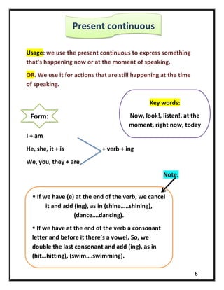 6
Usage: we use the present continuous to express something
that’s happening now or at the moment of speaking.
OR. We use it for actions that are still happening at the time
of speaking.
I + am
He, she, it + is + verb + ing
We, you, they + are
Note:
Present continuous
Form:
Key words:
Now, look!, listen!, at the
moment, right now, today
 If we have (e) at the end of the verb, we cancel
it and add (ing), as in (shine…..shining),
(dance….dancing).
 If we have at the end of the verb a consonant
letter and before it there’s a vowel. So, we
double the last consonant and add (ing), as in
(hit…hitting), (swim….swimming).
 