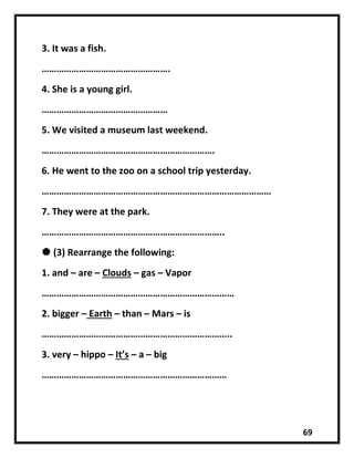 69
3. It was a fish.
…………………………………………….
4. She is a young girl.
……………………………………………
5. We visited a museum last weekend.
…………………………………………………………….
6. He went to the zoo on a school trip yesterday.
…………………………………………………………………………………
7. They were at the park.
………………………………………………………………..
 (3) Rearrange the following:
1. and – are – Clouds – gas – Vapor
……………………………………………………………………
2. bigger – Earth – than – Mars – is
…………………………………………………………………..
3. very – hippo – It’s – a – big
…………………………………………………………………
 