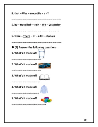 70
4. that – Was – crocodile – a - ?
………………………………………………………………
5. by – travelled – train – We – yesterday
……………………………………………………………..
6. were – There – of – a lot – statues
……………………………………………………………….
 (4) Answer the following questions:
1. What’s it made of?
…………………………………….
2. What’s it made of?
…………………………………….
3. What’s it made of?
…………………………………..
4. What’s it made of?
………………………………….
5. What’s it made of?
…………………………………………..
 