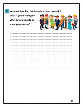73
Write not less than five lines about your dream job:
What is your dream job?
What do you want to be
when you grow up?
………………………………………………………………………………………………
………………………………………………………………………………………………
………………………………………………………………………………………………
………………………………………………………………………………………………
………………………………………………………………………………………………
………………………………………………………………………………………………
………………………………………………………………………………………………
………………………………………………………………………………………………
………………………………………………………………………………………………
………………………………………………………………………………………………
………………………………………………………………………………………………
………………………………………………………………………………………………
………………………………………………………………………………………………
2
 