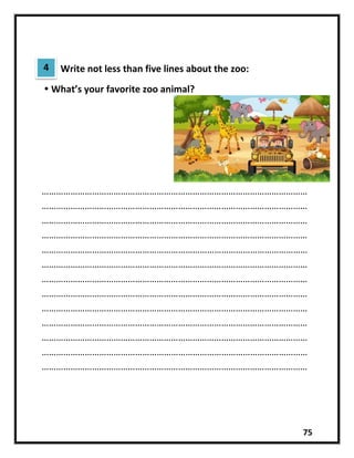 75
Write not less than five lines about the zoo:
 What’s your favorite zoo animal?
…………………………………………………………………………………………………
…………………………………………………………………………………………………
…………………………………………………………………………………………………
…………………………………………………………………………………………………
…………………………………………………………………………………………………
…………………………………………………………………………………………………
…………………………………………………………………………………………………
…………………………………………………………………………………………………
…………………………………………………………………………………………………
…………………………………………………………………………………………………
…………………………………………………………………………………………………
…………………………………………………………………………………………………
…………………………………………………………………………………………………
4
 
