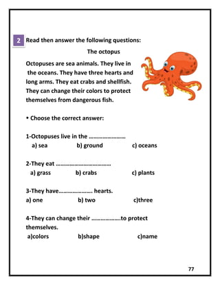 77
Read then answer the following questions:
The octopus
Octopuses are sea animals. They live in
the oceans. They have three hearts and
long arms. They eat crabs and shellfish.
They can change their colors to protect
themselves from dangerous fish.
 Choose the correct answer:
1-Octopuses live in the ……………………
a) sea b) ground c) oceans
2-They eat ………………………………
a) grass b) crabs c) plants
3-They have…………………. hearts.
a) one b) two c)three
4-They can change their ……………….to protect
themselves.
a)colors b)shape c)name
2
 
