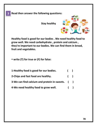 78
Read then answer the following questions:
Stay healthy
Healthy food is good for our bodies . We need healthy food to
grow well. We need carbohydrate , protein and calcium ,
they’re important to our bodies. We can find them in bread,
fruit and vegetables.
 write (T) for true or (F) for false:
1-Healthy food is good for our bodies. ( )
2-Chips and fast food are healthy. ( )
3-We can find calcium and protein in sweets. ( )
4-We need healthy food to grow well. ( )
3
 