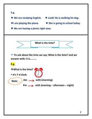 7
E.g.
 We are studying English.  Look! He is walking his dog.
I am playing the piano.  She is going to school today.
 We are having a picnic right now.
 To ask about the time we say: What is the time? and we
answer with: it is……….
E.g.
What is the time?
 It’s 7 o’clock.
Am with (morning)
Pm with (evening – afternoon – night)
What is the time?
Note:
 