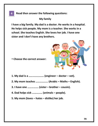 79
Read then answer the following questions:
My family
I have a big family. My dad is a doctor. He works in a hospital.
He helps sick people. My mom is a teacher. She works in a
school. She teaches English. She loves her job. I have one
sister and I don’t have any brothers.
 Choose the correct answer:
1. My dad is a …………………. (engineer – doctor – vet).
2. My mom teaches ……………… (Arabic – Maths – English).
3. I have one ……………. (sister – brother – cousin).
4. Dad helps sick …………… (animals – people).
5. My mom (loves – hates – dislike) her job.
4
 