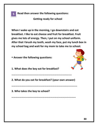 80
Read then answer the following questions:
Getting ready for school
When I wake up in the morning, I go downstairs and eat
breakfast. I like to eat cheese and fruit for breakfast. Fruit
gives me lots of energy. Then, I put on my school uniform.
After that I brush my teeth, wash my face, put my lunch box in
my school bag and wait for my mom to take me to school.
 Answer the following questions:
1. What does the boy eat for breakfast?
…………………………………………………………………………….
2. What do you eat for breakfast? (your own answer)
……………………………………………………………………………………
3. Who takes the boy to school?
………………………………………………………………………………….
5
 