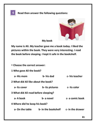 81
Read then answer the following questions:
My book
My name is Ali. My teacher gave me a book today. I liked the
pictures within the book. They were very interesting. I read
the book before sleeping. I kept it safe in the bookshelf.
 Choose the correct answer:
1 Who gave Ali the book?
a- His mom b- his dad c- his teacher
2 What did Ali like about the book?
a- Its cover b- its pictures c- its color
3 What did Ali read before sleeping?
a- A book b- a novel c- a comic book
4 Where did he keep his book?
a- On the table b- in the bookshelf c- in the drawer
6
 