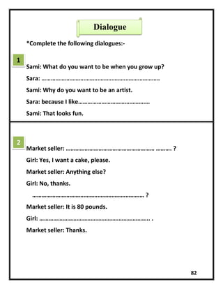 82
*Complete the following dialogues:-
Sami: What do you want to be when you grow up?
Sara: ………………………………………………………………….
Sami: Why do you want to be an artist.
Sara: because I like……………………………………….
Sami: That looks fun.
Market seller: ………………………………………………… ………. ?
Girl: Yes, I want a cake, please.
Market seller: Anything else?
Girl: No, thanks.
……………………………………………………………… ?
Market seller: It is 80 pounds.
Girl: …………………………………………………………….. .
Market seller: Thanks.
1
2
Dialogue
 
