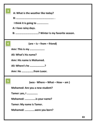 83
A: What is the weather like today?
B: ……………………………………………….. .
I think it is going to ……………..
A: I love rainy days.
B: …………………………….? Winter is my favorite season.
(are – is – from – friend)
Amr: This is my ………………….
Ali: What’s his name?
Amr: His name is Mohamed.
Ali: Where’s he ………………….?
Amr: He ………………from Luxor.
(was - Where – What – How – am )
Mohamed: Are you a new student?
Tamer: yes, I …………….
Mohamed: …………….is your name?
Tamer: My name is Tamer.
Mohamed: ……………were you born?
3
4
5
 