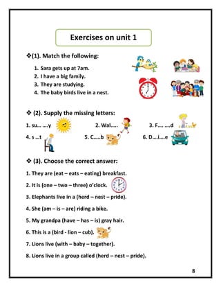 8
(1). Match the following:
1. Sara gets up at 7am.
2. I have a big family.
3. They are studying.
4. The baby birds live in a nest.
 (2). Supply the missing letters:
1. su… ….y 2. Wal….. 3. F…. ….d
4. s …t 5. C…..b 6. D….i….e
 (3). Choose the correct answer:
1. They are (eat – eats – eating) breakfast.
2. It is (one – two – three) o’clock.
3. Elephants live in a (herd – nest – pride).
4. She (am – is – are) riding a bike.
5. My grandpa (have – has – is) gray hair.
6. This is a (bird - lion – cub).
7. Lions live (with – baby – together).
8. Lions live in a group called (herd – nest – pride).
Exercises on unit 1
 