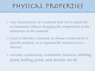 Physical Properties

Any characteristic of a material that can be observed
or measured without changing the composition of the
substances in the material

Used to identify a material, to choose a material for a
speciﬁc purpose, or to separate the substances in a
mixture

viscosity, conductivity, malleability, hardness, melting
point, boiling point, and density are all
 