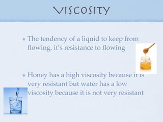 Viscosity

The tendency of a liquid to keep from
ﬂowing, it’s resistance to ﬂowing



Honey has a high viscosity because it is
very resistant but water has a low
viscosity because it is not very resistant
 
