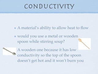 Conductivity

A material’s ability to allow heat to ﬂow

would you use a metal or wooden
spoon while stirring soup?

A wooden one because it has low
conductivity so the top of the spoon
doesn’t get hot and it won’t burn you
 