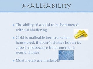 Malleability

The ability of a solid to be hammered
without shattering

Gold is malleable because when
hammered, it doesn’t shatter but an ice
cube is not because if hammered, it
would shatter

Most metals are malleable
 
