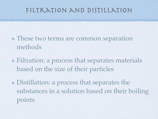 Filtration and Distillation


These two terms are common separation
methods

Filtration: a process that separates materials
based on the size of their particles

Distillation: a process that separates the
substances in a solution based on their boiling
points
 