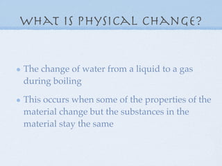 What is physical change?


The change of water from a liquid to a gas
during boiling

This occurs when some of the properties of the
material change but the substances in the
material stay the same
 