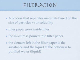 Filtration

A process that separates materials based on the
size of particles +/or solubility

ﬁlter paper goes inside ﬁlter

the mixture is poured into ﬁlter paper

the element left in the ﬁlter paper is the
substance and the liquid at the bottom is to
puriﬁed water (liquid)
 