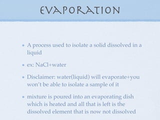 Evaporation

A process used to isolate a solid dissolved in a
liquid

ex: NaCl+water

Disclaimer: water(liquid) will evaporate+you
won’t be able to isolate a sample of it

mixture is poured into an evaporating dish
which is heated and all that is left is the
dissolved element that is now not dissolved
 